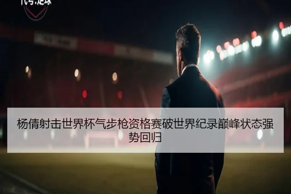 杨倩射击世界杯气步枪资格赛破世界纪录巅峰状态强势回归