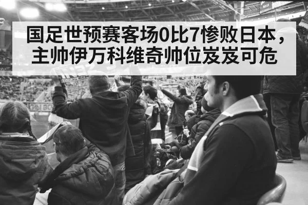 国足世预赛客场0比7惨败日本，主帅伊万科维奇帅位岌岌可危