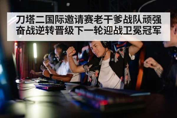 刀塔二国际邀请赛老干爹战队顽强奋战逆转晋级下一轮迎战卫冕冠军